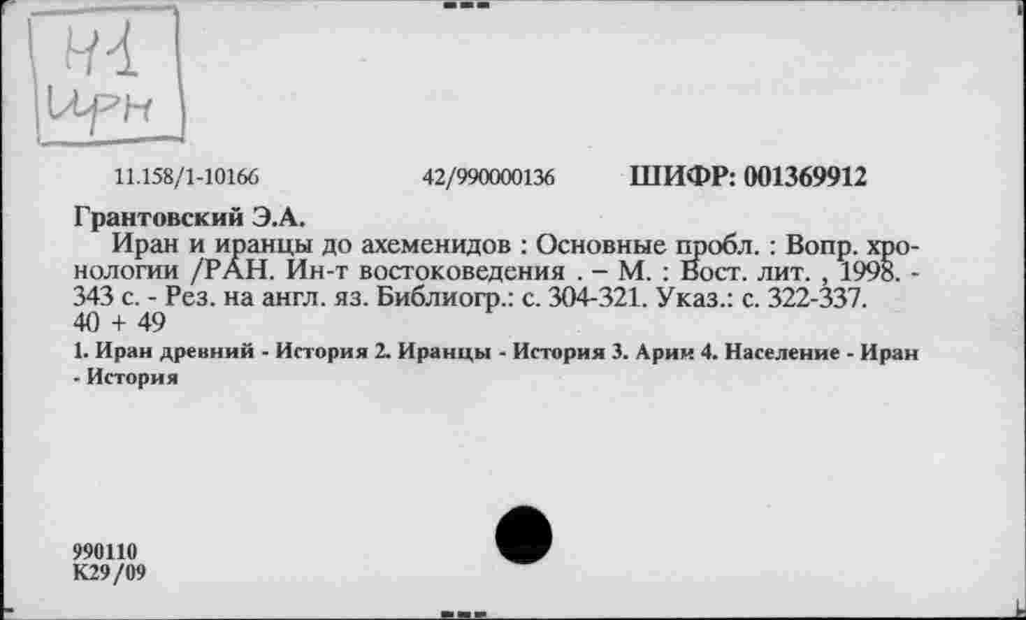 ﻿11.158/1-10166	42/990000136 ШИФР: 001369912
Грантовский Э.А.
Иран и иранцы до ахеменидов : Основные пробл. : Вопр. хронологии /РАН. Ин-т востоковедения . - М. : Вост. лит. , 1998. -343 с. - Рез. на англ. яз. Библиогр.: с. 304-321. Указ.: с. 322-337. 40 + 49
1. Иран древний - История 2. Иранцы - История 3. Арии 4. Население - Иран - История
990110
К29/09